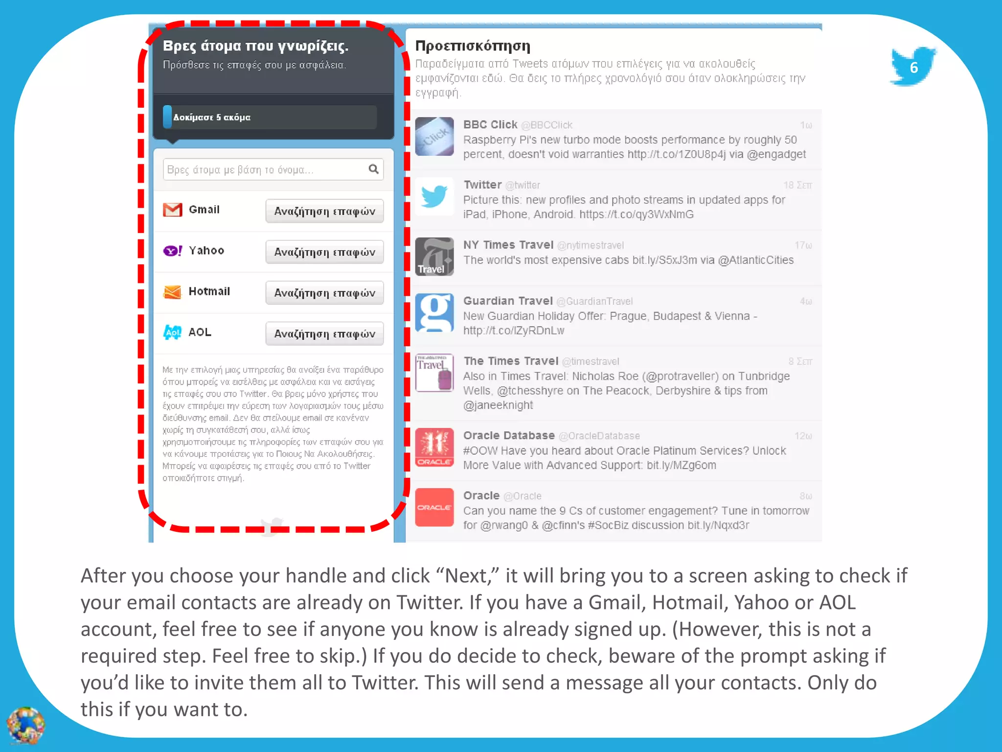 6




After you choose your handle and click “Next,” it will bring you to a screen asking to check if
your email contacts are already on Twitter. If you have a Gmail, Hotmail, Yahoo or AOL
account, feel free to see if anyone you know is already signed up. (However, this is not a
required step. Feel free to skip.) If you do decide to check, beware of the prompt asking if
you’d like to invite them all to Twitter. This will send a message all your contacts. Only do
this if you want to.
 