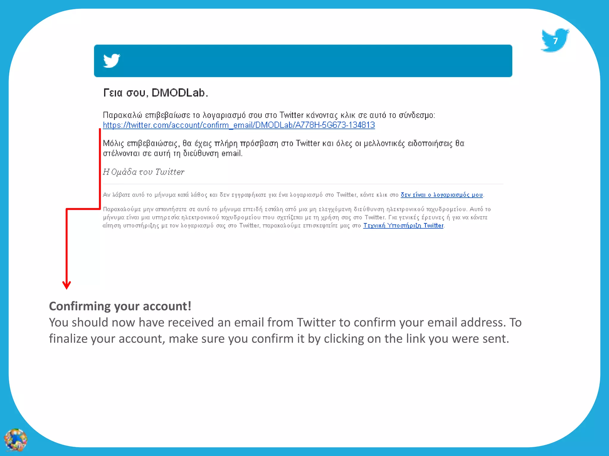 7




Confirming your account!
You should now have received an email from Twitter to confirm your email address. To
finalize your account, make sure you confirm it by clicking on the link you were sent.
 