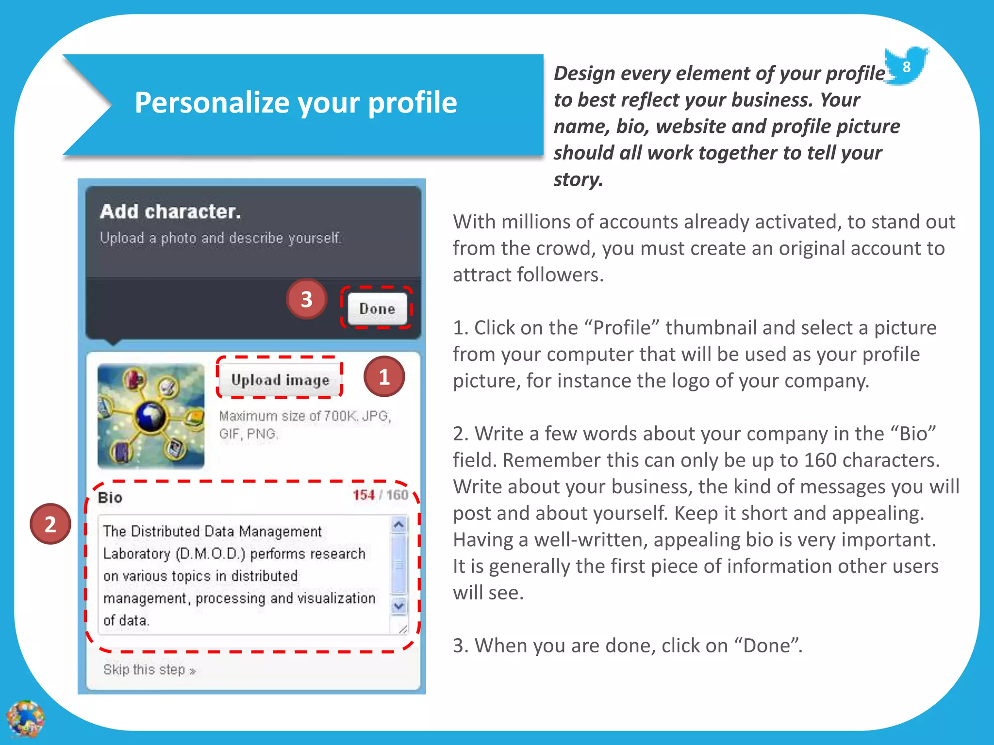 Design every element of your profile 8
    Personalize your profile          to best reflect your business. Your
                                      name, bio, website and profile picture
                                      should all work together to tell your
                                      story.
                           With millions of accounts already activated, to stand out
                           from the crowd, you must create an original account to
                           attract followers.
                3
                           1. Click on the “Profile” thumbnail and select a picture
                           from your computer that will be used as your profile
                      1    picture, for instance the logo of your company.

                           2. Write a few words about your company in the “Bio”
                           field. Remember this can only be up to 160 characters.
                           Write about your business, the kind of messages you will
                           post and about yourself. Keep it short and appealing.
2
                           Having a well-written, appealing bio is very important.
                           It is generally the first piece of information other users
                           will see.

                           3. When you are done, click on “Done”.
 
