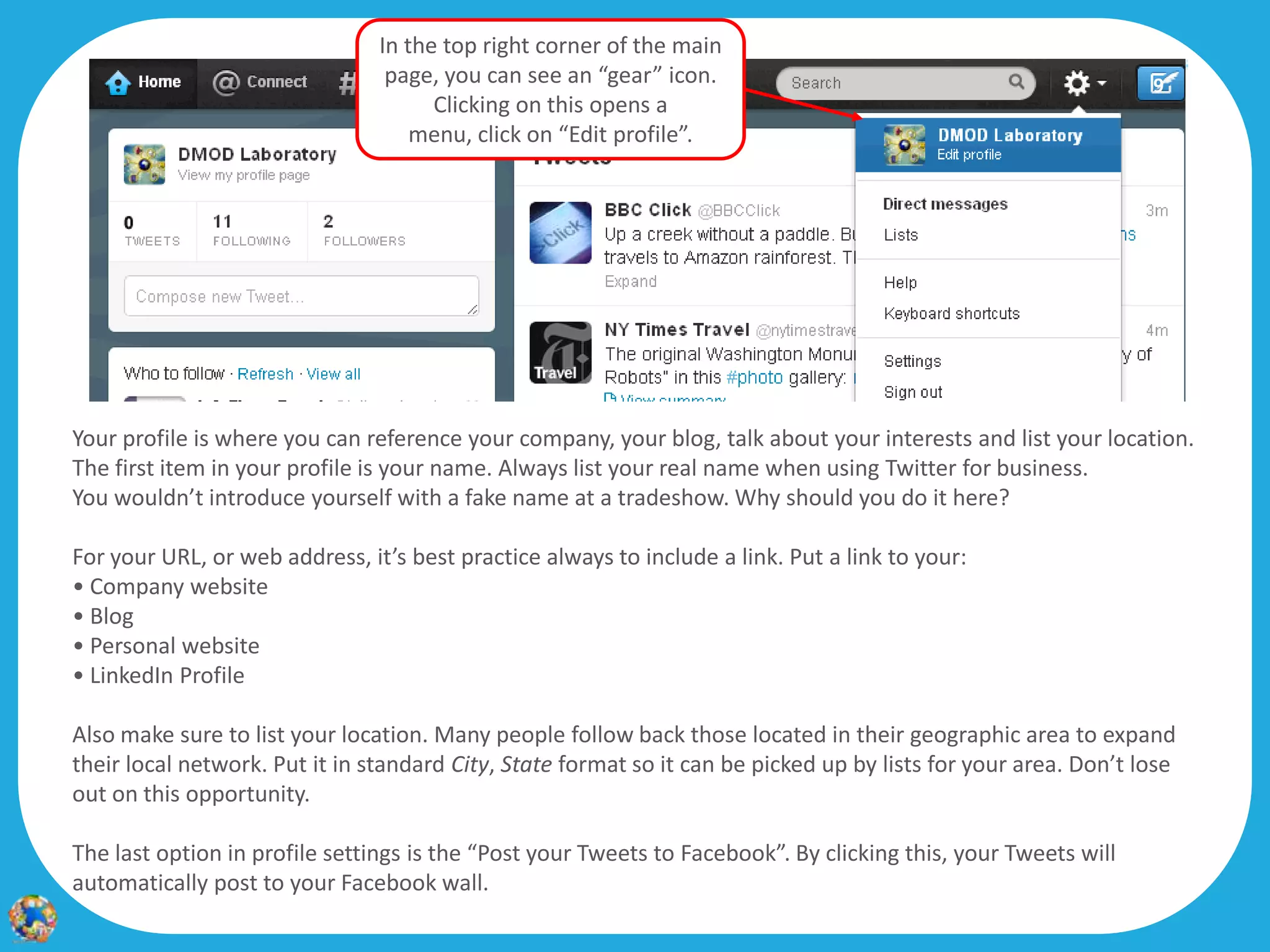 In the top right corner of the main
                                 page, you can see an “gear” icon.                                               9
                                      Clicking on this opens a
                                    menu, click on “Edit profile”.




Your profile is where you can reference your company, your blog, talk about your interests and list your location.
The first item in your profile is your name. Always list your real name when using Twitter for business.
You wouldn’t introduce yourself with a fake name at a tradeshow. Why should you do it here?

For your URL, or web address, it’s best practice always to include a link. Put a link to your:
• Company website
• Blog
• Personal website
• LinkedIn Profile

Also make sure to list your location. Many people follow back those located in their geographic area to expand
their local network. Put it in standard City, State format so it can be picked up by lists for your area. Don’t lose
out on this opportunity.

The last option in profile settings is the “Post your Tweets to Facebook”. By clicking this, your Tweets will
automatically post to your Facebook wall.
 