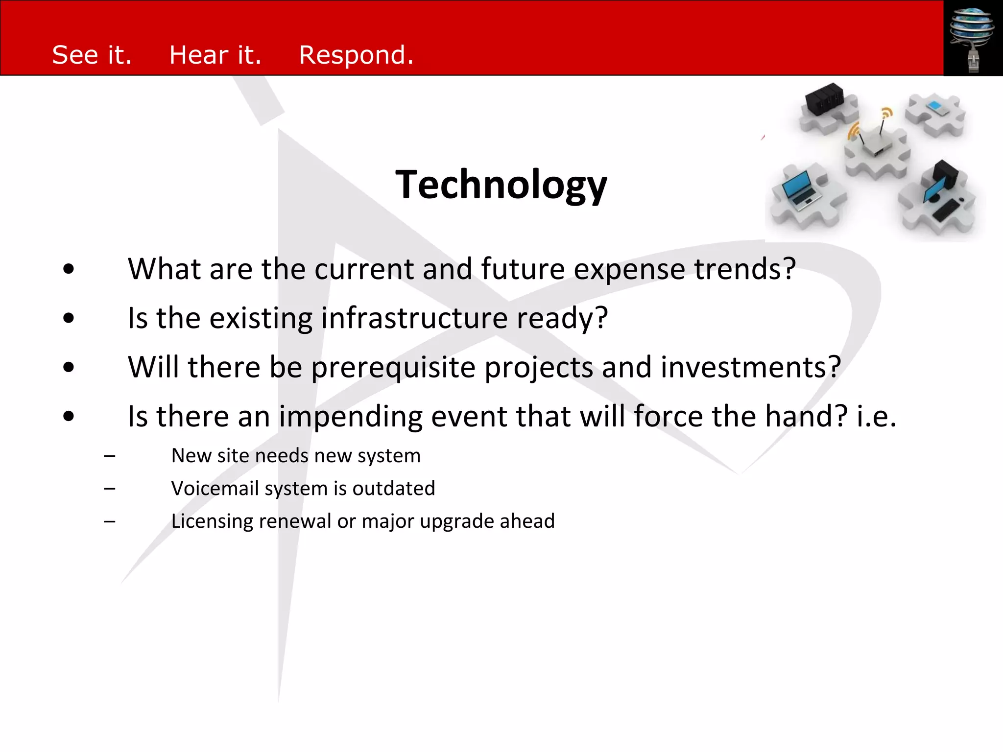 Technology What are the current and future expense trends? Is the existing infrastructure ready? Will there be prerequisite projects and investments? Is there an impending event that will force the hand? i.e. New site needs new system Voicemail system is outdated Licensing renewal or major upgrade ahead 