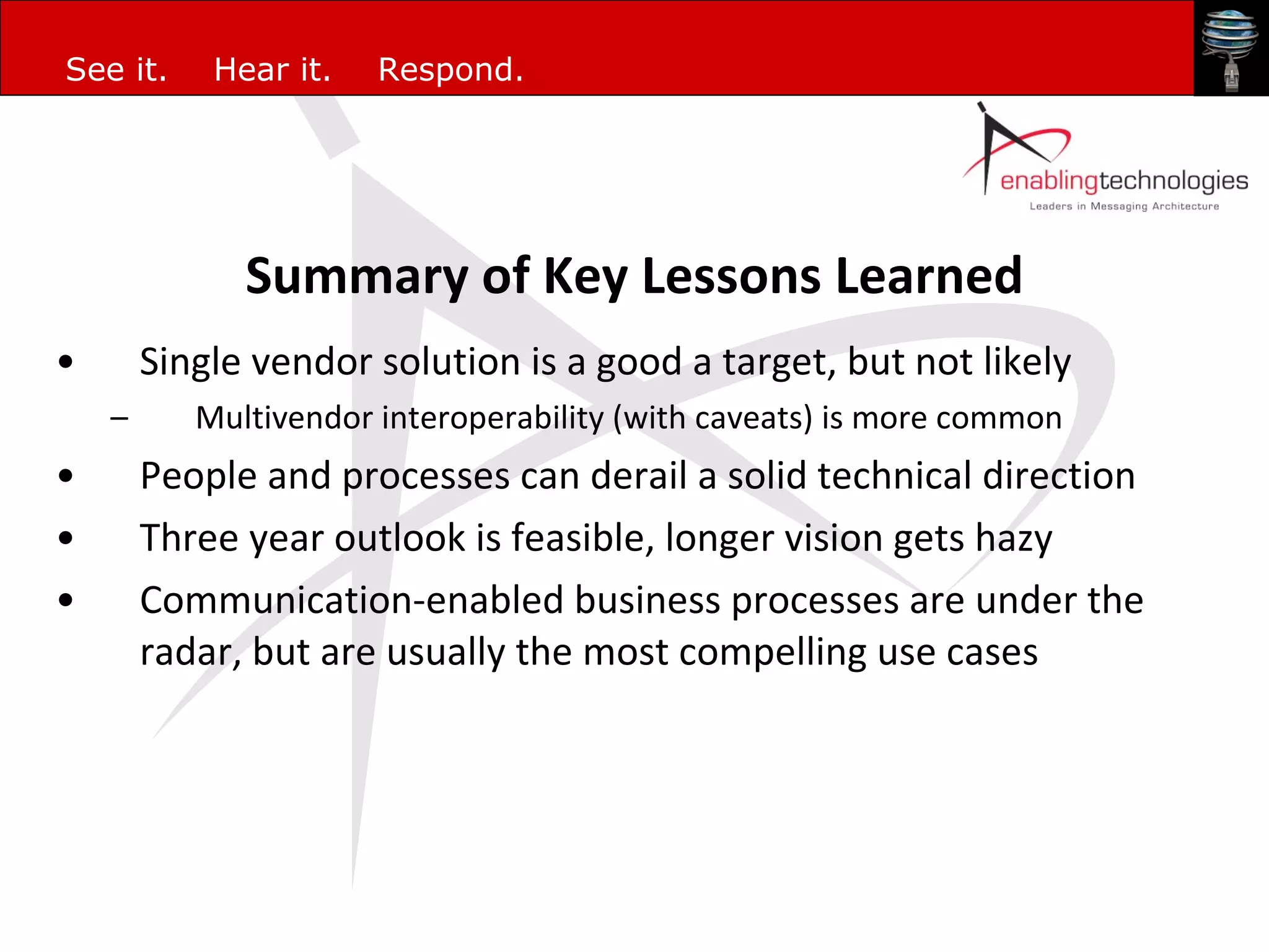 Summary of Key Lessons Learned Single vendor solution is a good a target, but not likely Multivendor interoperability (with caveats) is more common People and processes can derail a solid technical direction Three year outlook is feasible, longer vision gets hazy Communication-enabled business processes are under the radar, but are usually the most compelling use cases 