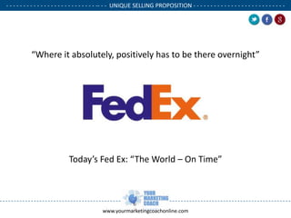 - - - - - - - - - - - - - - - - - - - - - - - - - - -- - - UNIQUE SELLING PROPOSITION - - - - - - - - - - - - - - - - - - - - - - - - - - .

“Where it absolutely, positively has to be there overnight”

Today’s Fed Ex: “The World – On Time”

www.yourmarketingcoachonline.com

.

.

 