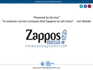 - - - - - - - - - - - - - - - - - - - - - - - - - - -- - - UNIQUE SELLING PROPOSITION - - - - - - - - - - - - - - - - - - - - - - - - - - .

.

.

“Powered by Service”
“A customer service company that happens to sell shoes” - Jon Wolske

www.yourmarketingcoachonline.com

 