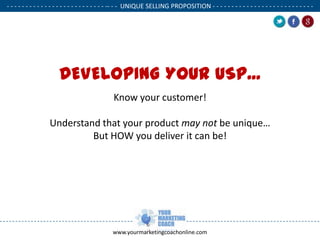- - - - - - - - - - - - - - - - - - - - - - - - - - -- - - UNIQUE SELLING PROPOSITION - - - - - - - - - - - - - - - - - - - - - - - - - - .

DEVELOPING YOUR USP...
Know your customer!
Understand that your product may not be unique…
But HOW you deliver it can be!

www.yourmarketingcoachonline.com

.

.

 