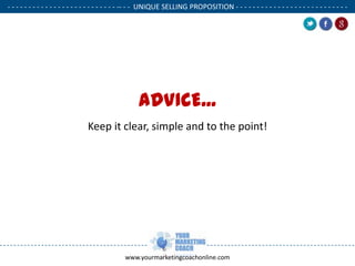 - - - - - - - - - - - - - - - - - - - - - - - - - - -- - - UNIQUE SELLING PROPOSITION - - - - - - - - - - - - - - - - - - - - - - - - - - .

ADVICE...
Keep it clear, simple and to the point!

www.yourmarketingcoachonline.com

.

.

 