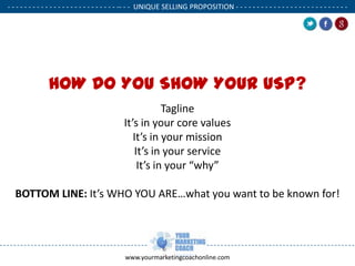 - - - - - - - - - - - - - - - - - - - - - - - - - - -- - - UNIQUE SELLING PROPOSITION - - - - - - - - - - - - - - - - - - - - - - - - - - .

.

HOW DO YOU SHOW YOUR USP?
Tagline
It’s in your core values
It’s in your mission
It’s in your service
It’s in your “why”
BOTTOM LINE: It’s WHO YOU ARE…what you want to be known for!

www.yourmarketingcoachonline.com

.

 
