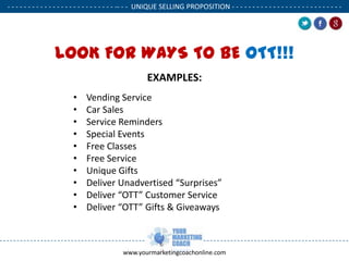- - - - - - - - - - - - - - - - - - - - - - - - - - -- - - UNIQUE SELLING PROPOSITION - - - - - - - - - - - - - - - - - - - - - - - - - - .

LOOK FOR WAYS TO BE OTT!!!
EXAMPLES:
•
•
•
•
•
•
•
•
•
•

Vending Service
Car Sales
Service Reminders
Special Events
Free Classes
Free Service
Unique Gifts
Deliver Unadvertised “Surprises”
Deliver “OTT” Customer Service
Deliver “OTT” Gifts & Giveaways

www.yourmarketingcoachonline.com

.

.

 