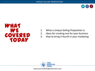 - - - - - - - - - - - - - - - - - - - - - - - - - - -- - - UNIQUE SELLING PROPOSITION - - - - - - - - - - - - - - - - - - - - - - - - - - .

WHAT
WE
COVERED
TODAY

1.
2.
3.

.

What a Unique Selling Proposition is
Ideas for creating one for your business
How to bring it fourth in your marketing

www.yourmarketingcoachonline.com

.

 