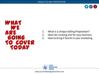- - - - - - - - - - - - - - - - - - - - - - - - - - -- - - UNIQUE SELLING PROPOSITION - - - - - - - - - - - - - - - - - - - - - - - - - - .

WHAT
WE
ARE
GOING
TO COVER
TODAY

1.
2.
3.

.

What is a Unique Selling Proposition?
Ideas for creating one for your business
How to bring it fourth in your marketing

www.yourmarketingcoachonline.com

.

 