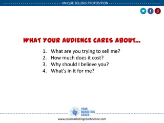 - - - - - - - - - - - - - - - - - - - - - - - - - - -- - - UNIQUE SELLING PROPOSITION - - - - - - - - - - - - - - - - - - - - - - - - - - .

WHAT YOUR AUDIENCE CARES ABOUT...
1.
2.
3.
4.

What are you trying to sell me?
How much does it cost?
Why should I believe you?
What's in it for me?

www.yourmarketingcoachonline.com

.

.

 