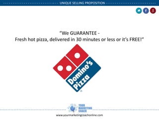 - - - - - - - - - - - - - - - - - - - - - - - - - - -- - - UNIQUE SELLING PROPOSITION - - - - - - - - - - - - - - - - - - - - - - - - - - .

“We GUARANTEE Fresh hot pizza, delivered in 30 minutes or less or it’s FREE!”

www.yourmarketingcoachonline.com

.

.

 