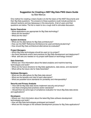 Suggestion for Creating a NIST Big Data PWG Users Guide
by Bob Marcus
One method for creating a Users Guide is to list the Users of the NIST Documents and
their Big Data questions. The answers to these questions could include pointers to
relevant sections and key takeaways in the documents. A list of users and their
questions are below. The list is meant to be a rough draft to stimulate discussion.
Senior Executives
- What applications are appropriate for Big Data technology?
- What are the beneﬁts?
- What are the risks?
System Architects
- What are the alternatives for Big Data architectures?
- How can the NIST Reference Architecture be used architectural planning?
- How should Big Data architectural alternatives be evaluated?
Project Managers
- Which Big Data technologies should be used on my project?
- Are there standards and/or best practices for Big Data development and deployment?
- What  skill sets are needed on my project staff based on technology choices?
Data Scientists
- Where can I ﬁnd information about the latest analytics and machine learning
technologies and tools?
- What are the future directions for Big Data applications, data stores, and standards?
- What will be the future role for Data Scientists?
Database Managers
- What are the alternatives for Big Data data stores?
- What are the beneﬁts and risks of each alternative?
- What are possible future standards for portability and interoperability?
Security and Privacy Analysts
-  How well do Big Data data stores implement security and privacy?
-  Are there emerging best practices and/or standards?
-  Should there be some type of compliance evaluation for future Big Data data stores
and applications?
Developers
- Where can I ﬁnd information about the latest Big Data software development
technologies and tools?
- How are Big Data technologies prototyped and tested?
- What are the changes to the software development process for Big Data applications?
 