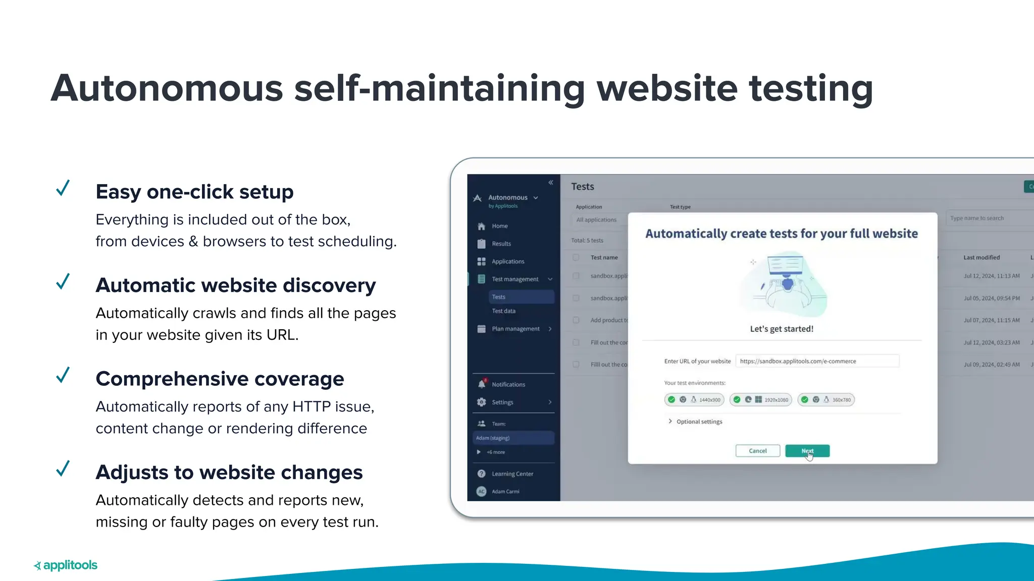 Autonomous self-maintaining website testing
✓ Easy one-click setup
Everything is included out of the box,
from devices & browsers to test scheduling.
✓ Automatic website discovery
Automatically crawls and ﬁnds all the pages
in your website given its URL.
✓ Comprehensive coverage
Automatically reports of any HTTP issue,
content change or rendering diﬀerence
✓ Adjusts to website changes
Automatically detects and reports new,
missing or faulty pages on every test run.
 