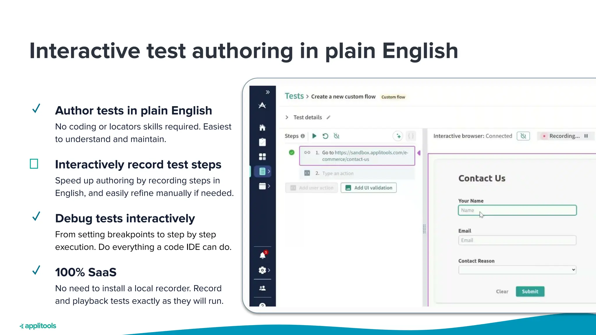 Interactive test authoring in plain English
✓ Author tests in plain English
No coding or locators skills required. Easiest
to understand and maintain.
Interactively record test steps
Speed up authoring by recording steps in
English, and easily reﬁne manually if needed.
✓ Debug tests interactively
From setting breakpoints to step by step
execution. Do everything a code IDE can do.
✓ 100% SaaS
No need to install a local recorder. Record
and playback tests exactly as they will run.
 