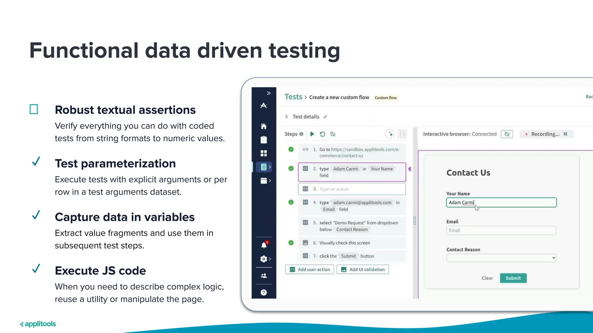 Functional data driven testing
Robust textual assertions
Verify everything you can do with coded
tests from string formats to numeric values.
✓ Test parameterization
Execute tests with explicit arguments or per
row in a test arguments dataset.
✓ Capture data in variables
Extract value fragments and use them in
subsequent test steps.
✓ Execute JS code
When you need to describe complex logic,
reuse a utility or manipulate the page.
 