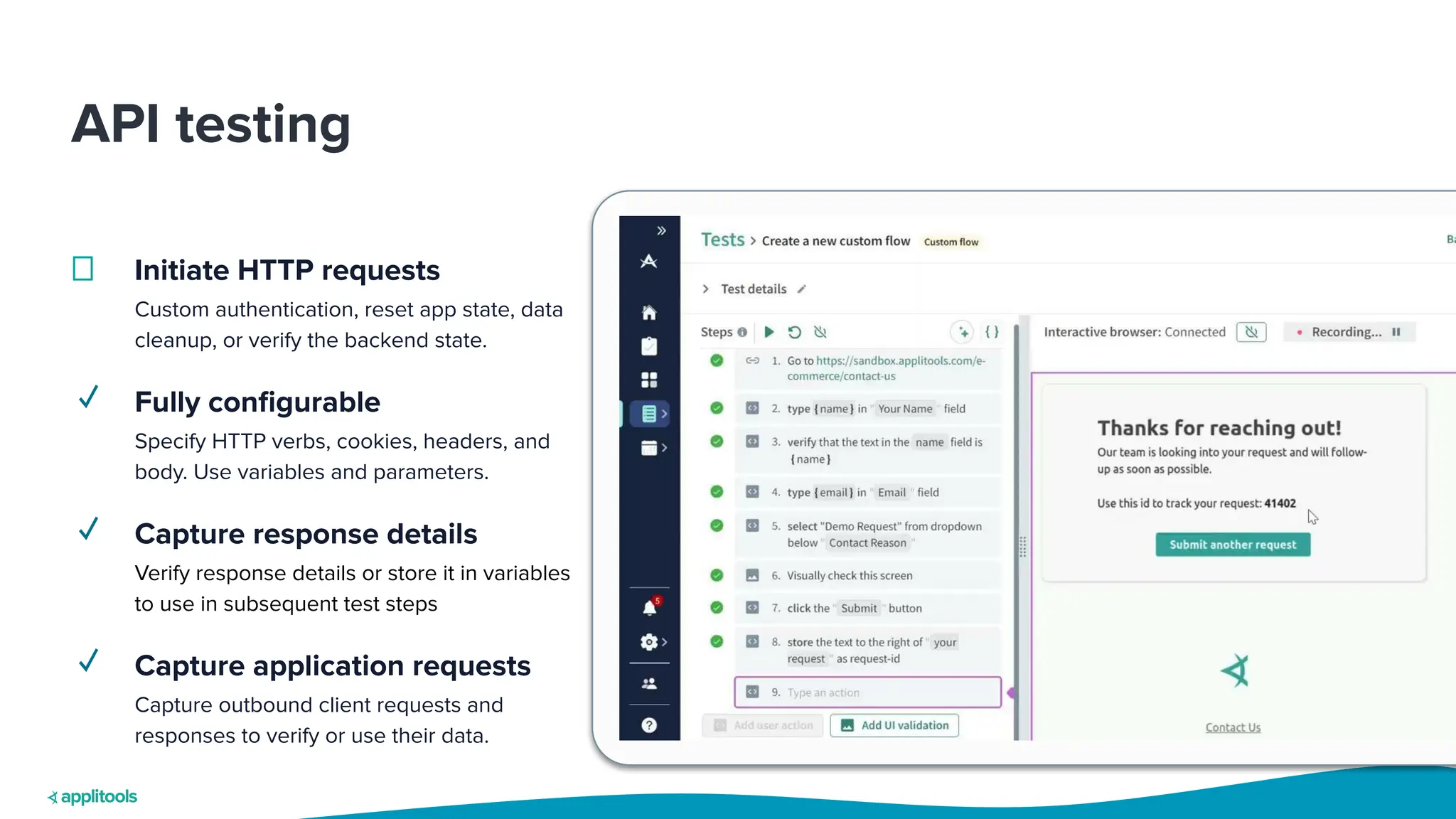 API testing
Initiate HTTP requests
Custom authentication, reset app state, data
cleanup, or verify the backend state.
✓ Fully conﬁgurable
Specify HTTP verbs, cookies, headers, and
body. Use variables and parameters.
✓ Capture response details
Verify response details or store it in variables
to use in subsequent test steps
✓ Capture application requests
Capture outbound client requests and
responses to verify or use their data.
 