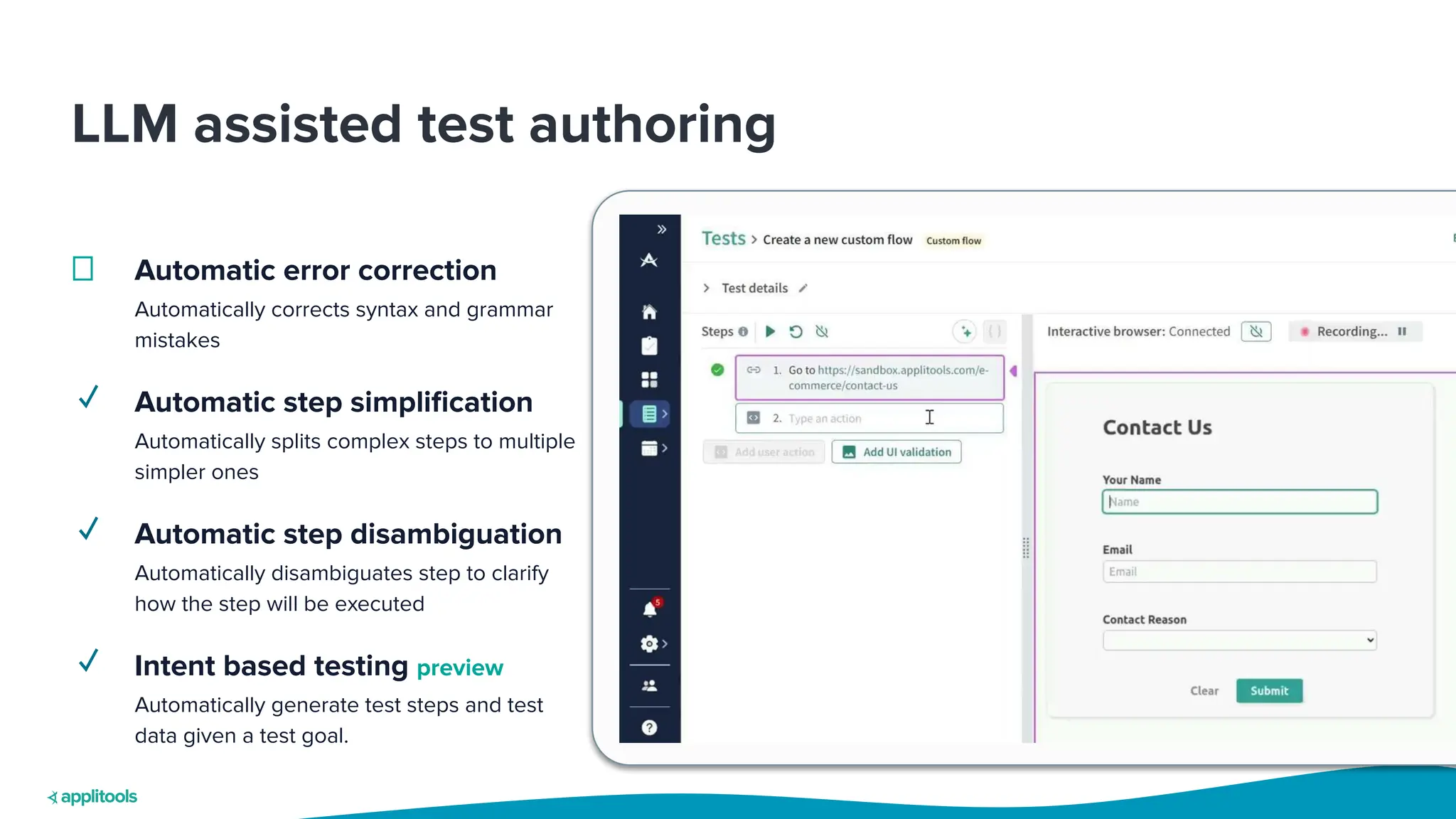 LLM assisted test authoring
Automatic error correction
Automatically corrects syntax and grammar
mistakes
✓ Automatic step simpliﬁcation
Automatically splits complex steps to multiple
simpler ones
✓ Automatic step disambiguation
Automatically disambiguates step to clarify
how the step will be executed
✓ Intent based testing preview
Automatically generate test steps and test
data given a test goal.
 
