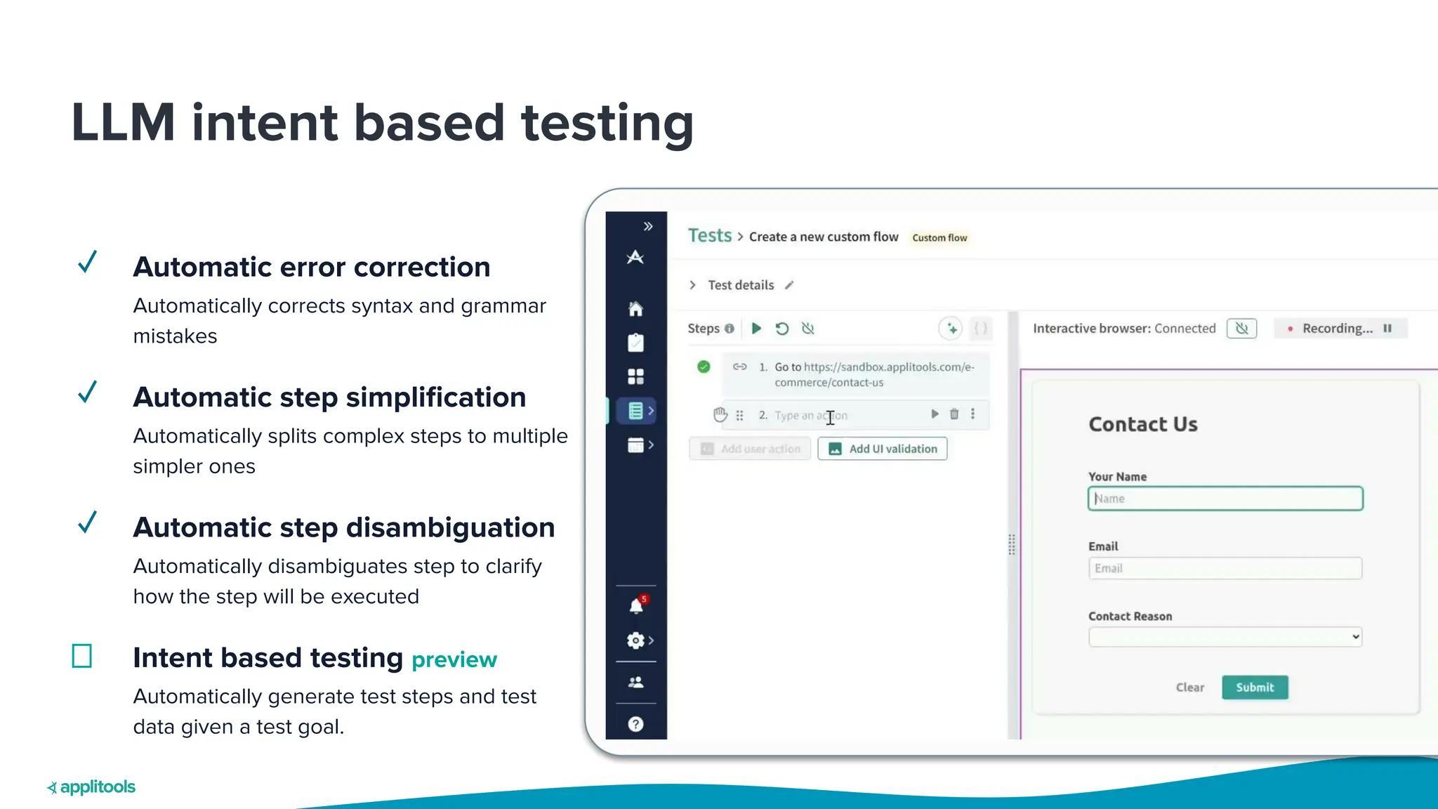 LLM intent based testing
✓ Automatic error correction
Automatically corrects syntax and grammar
mistakes
✓ Automatic step simpliﬁcation
Automatically splits complex steps to multiple
simpler ones
✓ Automatic step disambiguation
Automatically disambiguates step to clarify
how the step will be executed
Intent based testing preview
Automatically generate test steps and test
data given a test goal.
 
