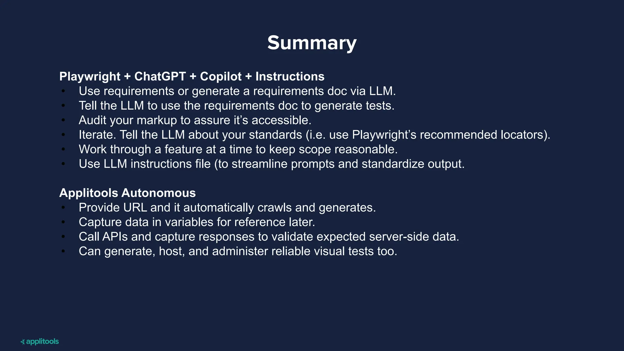 Summary
Playwright + ChatGPT + Copilot + Instructions
• Use requirements or generate a requirements doc via LLM.
• Tell the LLM to use the requirements doc to generate tests.
• Audit your markup to assure it’s accessible.
• Iterate. Tell the LLM about your standards (i.e. use Playwright’s recommended locators).
• Work through a feature at a time to keep scope reasonable.
• Use LLM instructions file (to streamline prompts and standardize output.
Applitools Autonomous
• Provide URL and it automatically crawls and generates.
• Capture data in variables for reference later.
• Call APIs and capture responses to validate expected server-side data.
• Can generate, host, and administer reliable visual tests too.
 