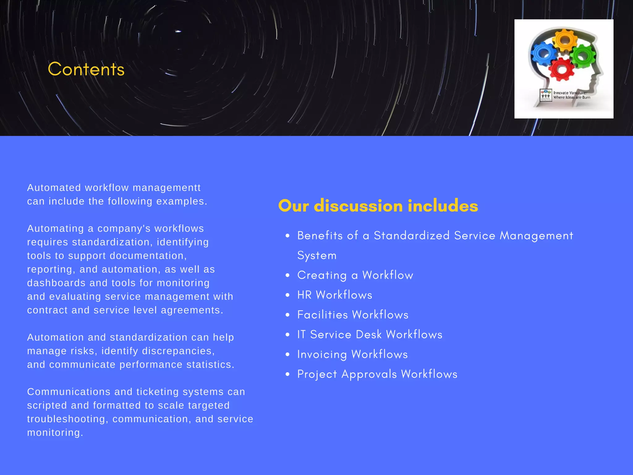 Our discussion includes
Benefits of a Standardized Service Management
System
Creating a Workflow
HR Workflows
Facilities Workflows
IT Service Desk Workflows
Invoicing Workflows
Project Approvals Workflows
Contents
Automated workflow managementt
can include the following examples.
Automating a company's workflows
requires standardization, identifying
tools to support documentation,
reporting, and automation, as well as
dashboards and tools for monitoring
and evaluating service management with
contract and service level agreements.
Automation and standardization can help
manage risks, identify discrepancies,
and communicate performance statistics.
Communications and ticketing systems can
scripted and formatted to scale targeted
troubleshooting, communication, and service
monitoring.
 