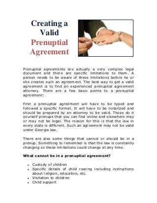 Creating a
        Valid
      Prenuptial
      Agreement
Prenuptial agreements are actually a very complex legal
document and there are specific limitations to them. A
person needs to be aware of these limitations before he or
she creates such an agreement. The best way to get a valid
agreement is to find an experienced prenuptial agreement
attorney. There are a few basic points to a prenuptial
agreement:

First a prenuptial agreement will have to be typed and
followed a specific format. It will have to be notarized and
should be prepared by an attorney to be valid. Those do it
yourself prenups that you can find online and elsewhere may
or may not be legal. The reason for this is that the law in
every state is different. Such an agreement may not be valid
under Georgia law.

There are also some things that cannot or should be in a
prenup. Something to remember is that the law is constantly
changing so these limitations could change at any time.

What cannot be in a prenuptial agreement?

  ●   Custody of children
  ●   Specific details of child rearing including instructions
      about religion, education, etc.
  ●   Visitation to children
  ●   Child support
 