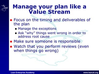 Lean Enterprise Academy www.leanuk.org
Manage your plan like a
Value Stream
Focus on the timing and deliverables of
the plan
Manage the exceptions
Ask “why” things went wrong in order to
address root cause
Make sure someone is responsible
Watch that you perform reviews (even
when things go wrong)
 