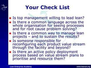 Lean Enterprise Academy www.leanuk.org
Your Check List
Is top management willing to lead lean?
Is there a common language across the
whole organisation for seeing processes
and for root cause problem solving?
Is there a common way to manage lean
projects – and to sustain the results?
Is someone responsible for
reconfiguring each product value stream
through the facility and beyond?
Is there an active policy deployment
process based on value stream plans to
prioritise and resource them?
 