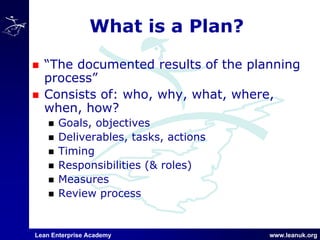 Lean Enterprise Academy www.leanuk.org
What is a Plan?
“The documented results of the planning
process”
Consists of: who, why, what, where,
when, how?
Goals, objectives
Deliverables, tasks, actions
Timing
Responsibilities (& roles)
Measures
Review process
 