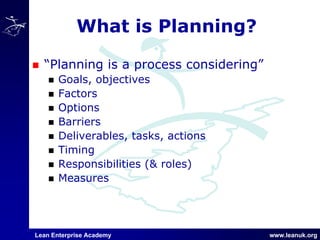Lean Enterprise Academy www.leanuk.org
What is Planning?
“Planning is a process considering”
Goals, objectives
Factors
Options
Barriers
Deliverables, tasks, actions
Timing
Responsibilities (& roles)
Measures
 