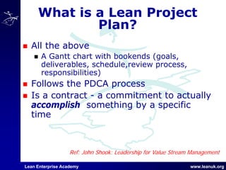 Lean Enterprise Academy www.leanuk.org
What is a Lean Project
Plan?
All the above
A Gantt chart with bookends (goals,
deliverables, schedule,review process,
responsibilities)
Follows the PDCA process
Is a contract - a commitment to actually
accomplish something by a specific
time
Ref: John Shook: Leadership for Value Stream Management
 