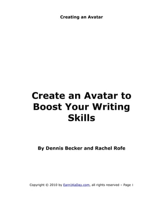 Creating an Avatar




 Create an Avatar to
 Boost Your Writing
        Skills


    By Dennis Becker and Rachel Rofe




Copyright © 2010 by Earn1KaDay.com, all rights reserved – Page 1
 