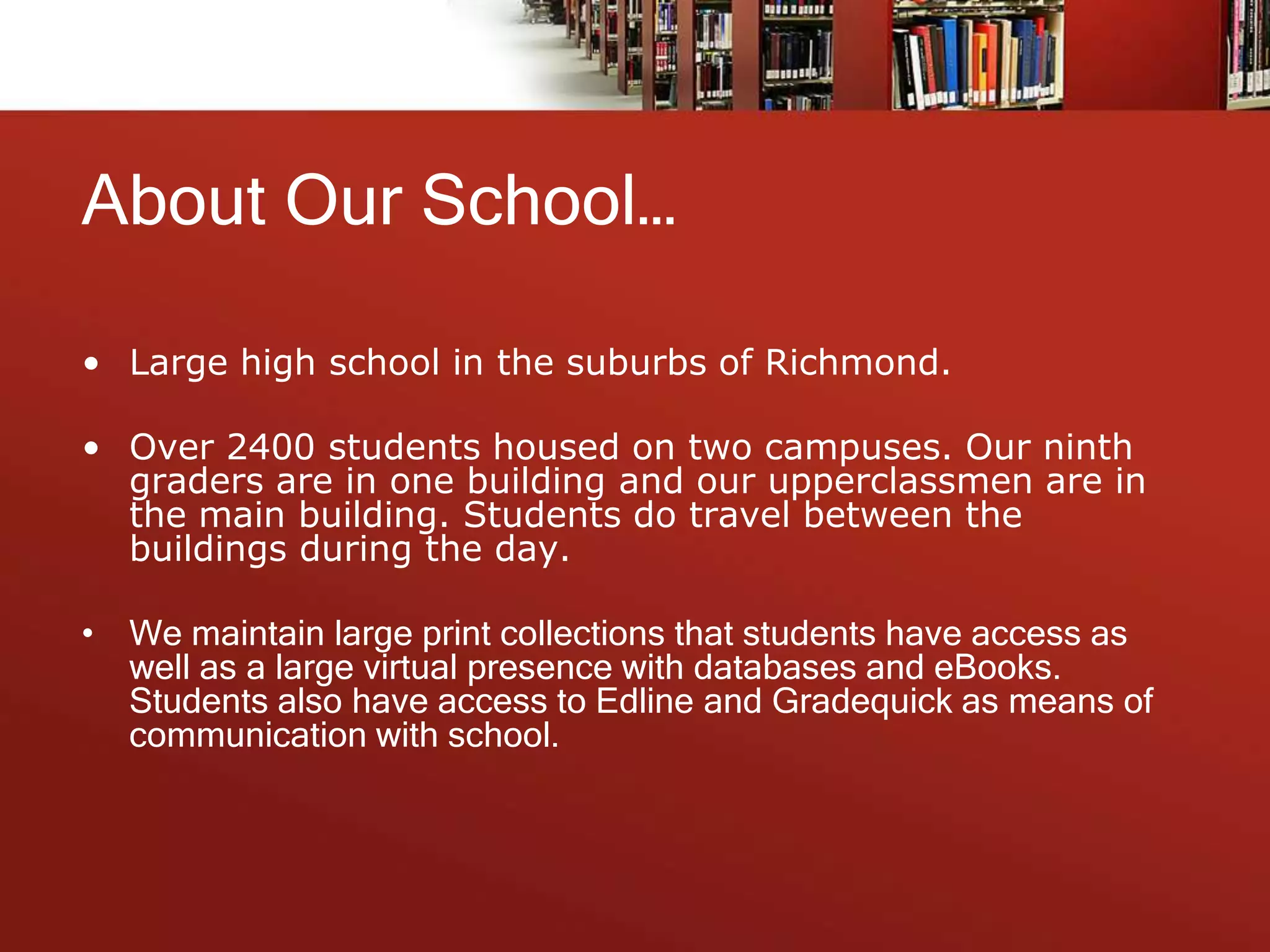 About Our School…
• Large high school in the suburbs of Richmond.
• Over 2400 students housed on two campuses. Our ninth
graders are in one building and our upperclassmen are in
the main building. Students do travel between the
buildings during the day.
• We maintain large print collections that students have access as
well as a large virtual presence with databases and eBooks.
Students also have access to Edline and Gradequick as means of
communication with school.