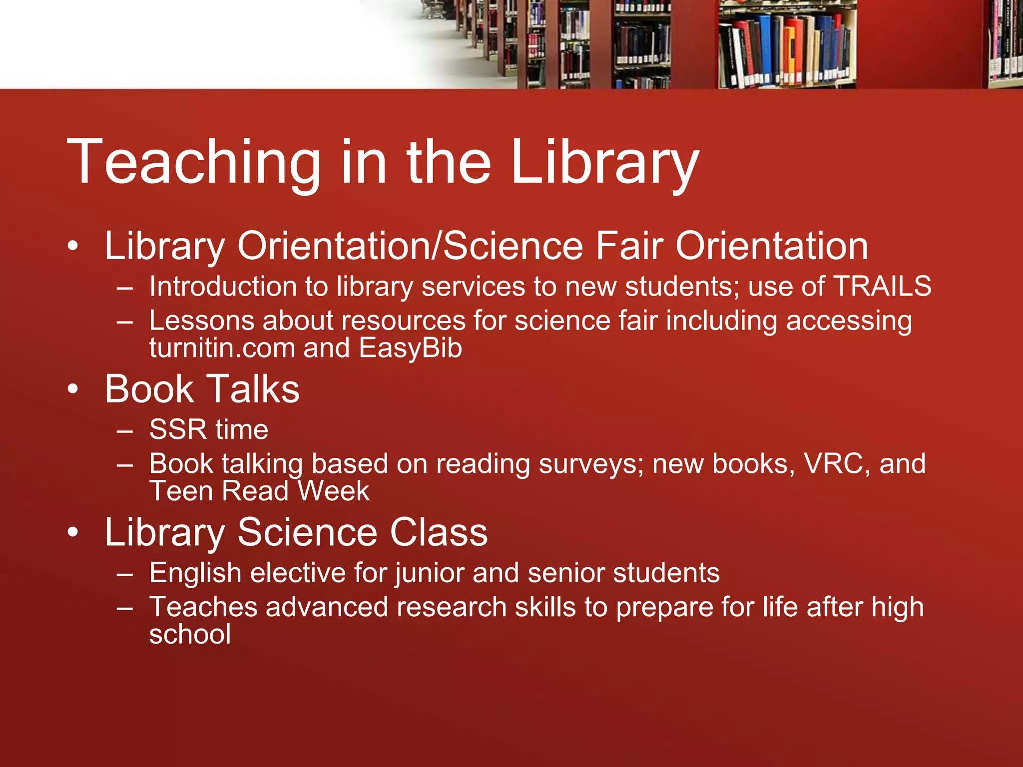 Teaching in the Library
• Library Orientation/Science Fair Orientation
– Introduction to library services to new students; use of TRAILS
– Lessons about resources for science fair including accessing
turnitin.com and EasyBib
• Book Talks
– SSR time
– Book talking based on reading surveys; new books, VRC, and
Teen Read Week
• Library Science Class
– English elective for junior and senior students
– Teaches advanced research skills to prepare for life after high
school