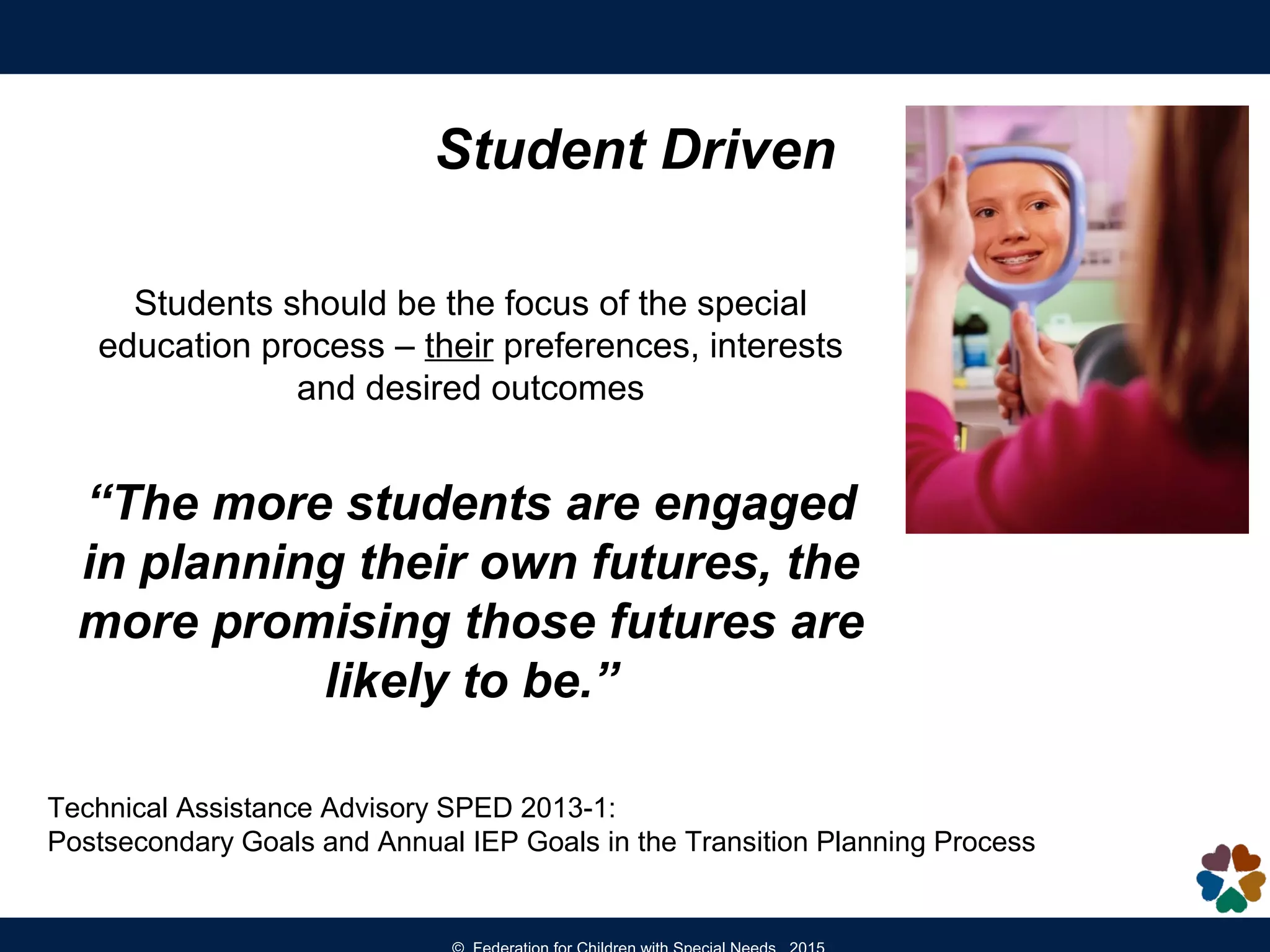 Students should be the focus of the special
education process – their preferences, interests
and desired outcomes
“The more students are engaged
in planning their own futures, the
more promising those futures are
likely to be.”
Student Driven
Technical Assistance Advisory SPED 2013-1:
Postsecondary Goals and Annual IEP Goals in the Transition Planning Process
 