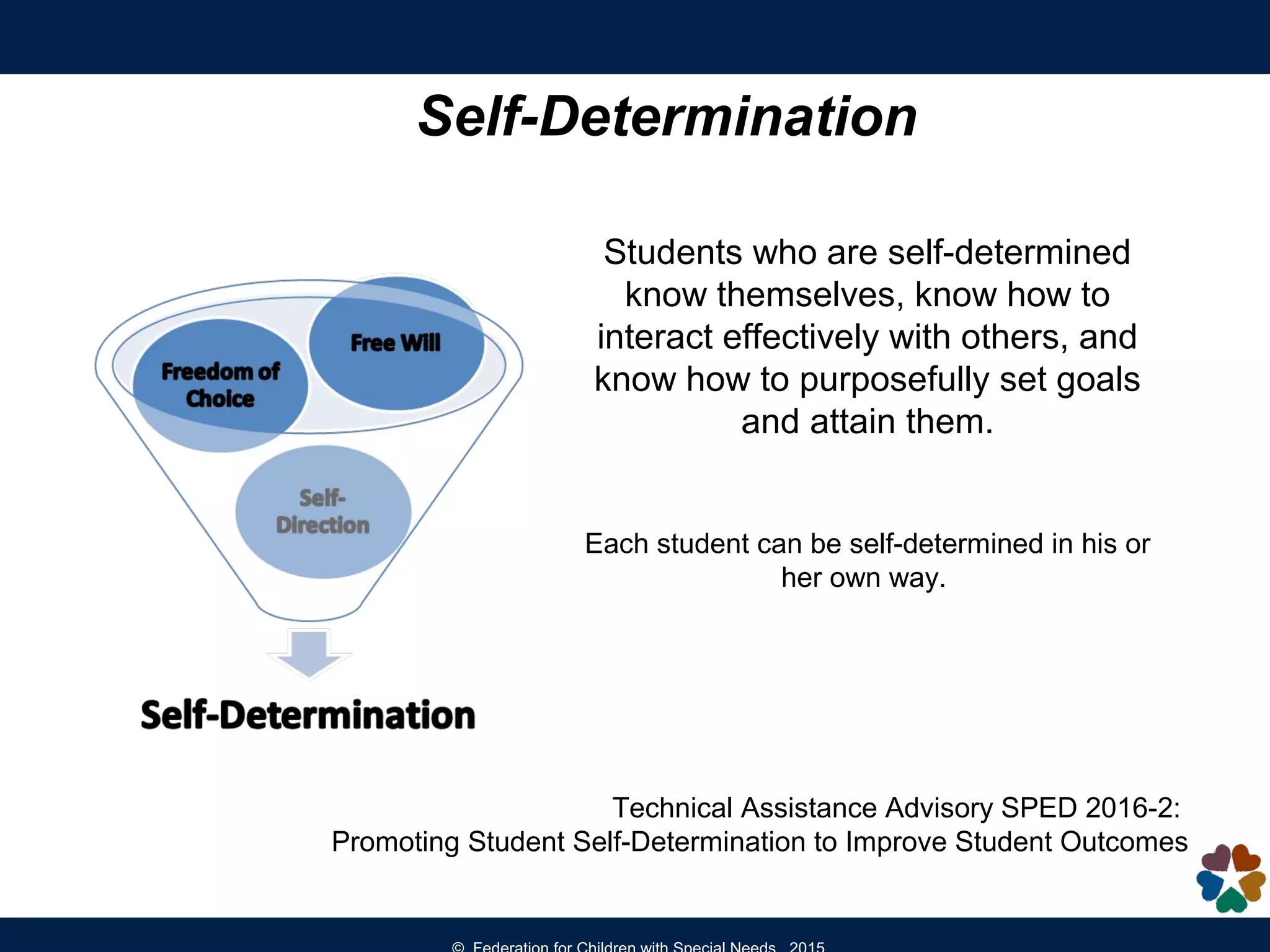 Self-Determination
Students who are self-determined
know themselves, know how to
interact effectively with others, and
know how to purposefully set goals
and attain them.
Each student can be self-determined in his or
her own way.
Technical Assistance Advisory SPED 2016-2:
Promoting Student Self-Determination to Improve Student Outcomes
 