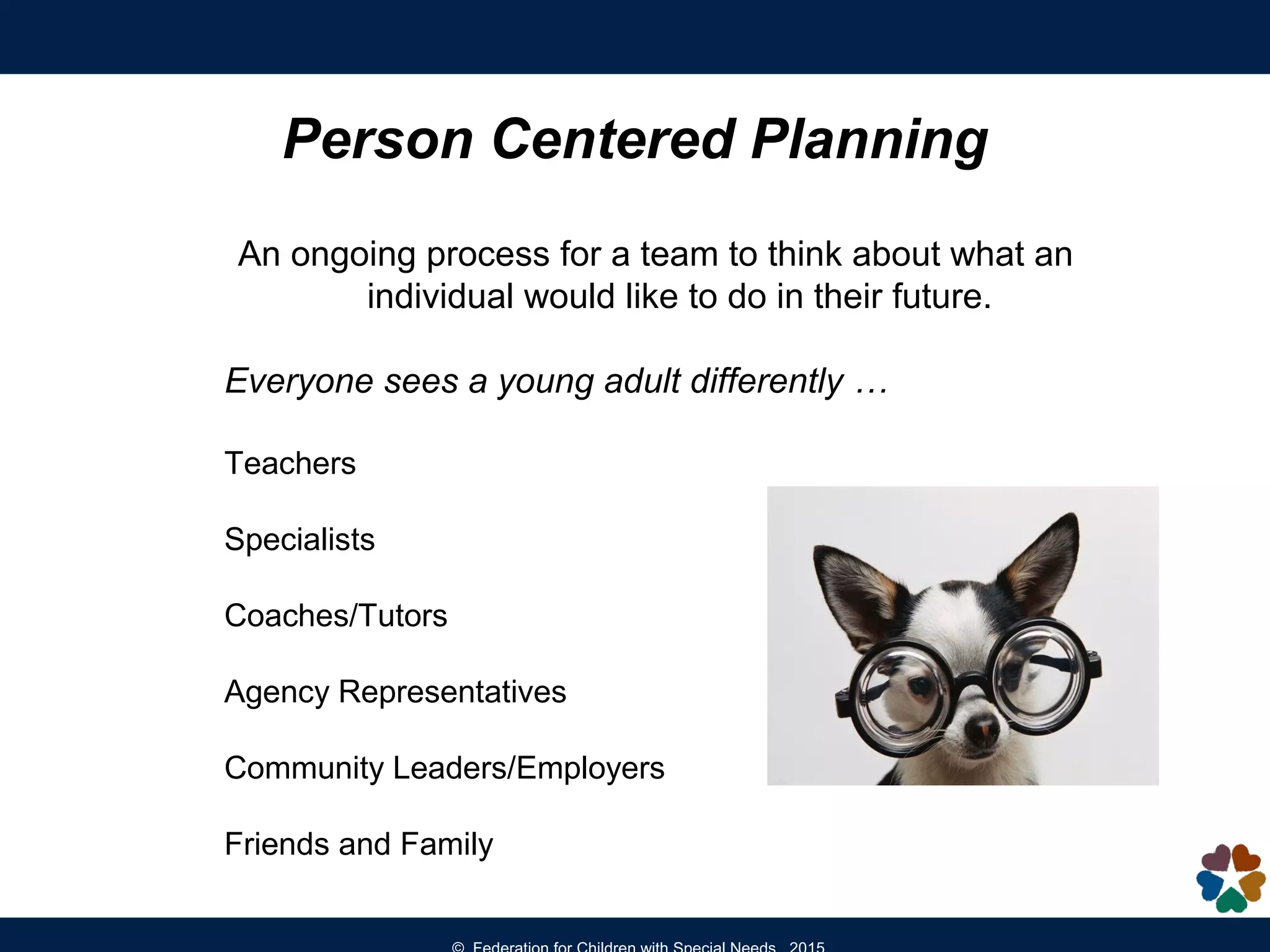 An ongoing process for a team to think about what an
individual would like to do in their future.
Everyone sees a young adult differently …
Teachers
Specialists
Coaches/Tutors
Agency Representatives
Community Leaders/Employers
Friends and Family
Person Centered Planning
 