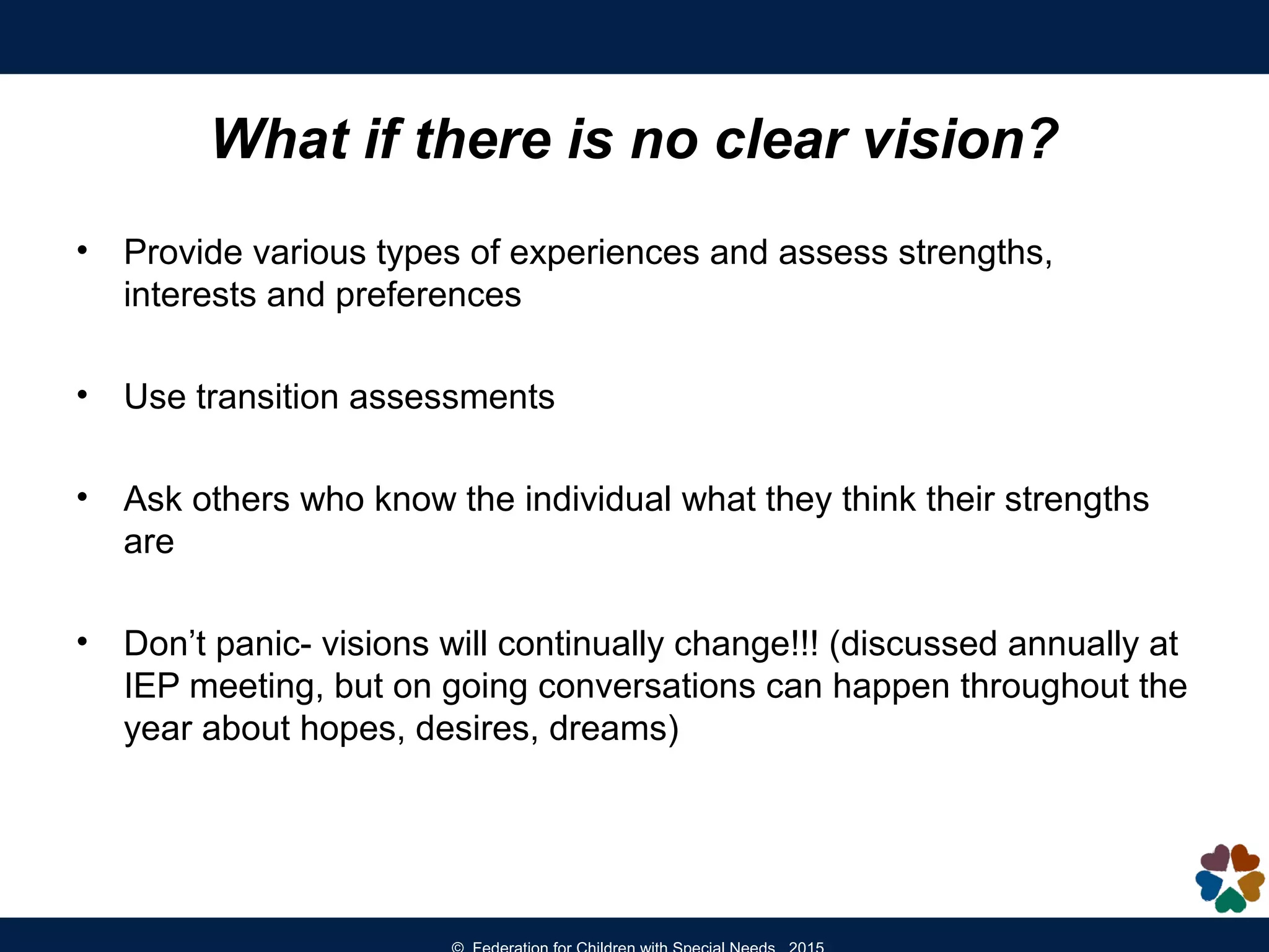 What if there is no clear vision?
• Provide various types of experiences and assess strengths,
interests and preferences
• Use transition assessments
• Ask others who know the individual what they think their strengths
are
• Don’t panic- visions will continually change!!! (discussed annually at
IEP meeting, but on going conversations can happen throughout the
year about hopes, desires, dreams)
 