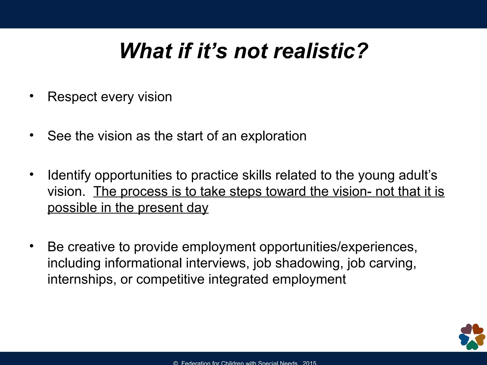 What if it’s not realistic?
• Respect every vision
• See the vision as the start of an exploration
• Identify opportunities to practice skills related to the young adult’s
vision. The process is to take steps toward the vision- not that it is
possible in the present day
• Be creative to provide employment opportunities/experiences,
including informational interviews, job shadowing, job carving,
internships, or competitive integrated employment
 