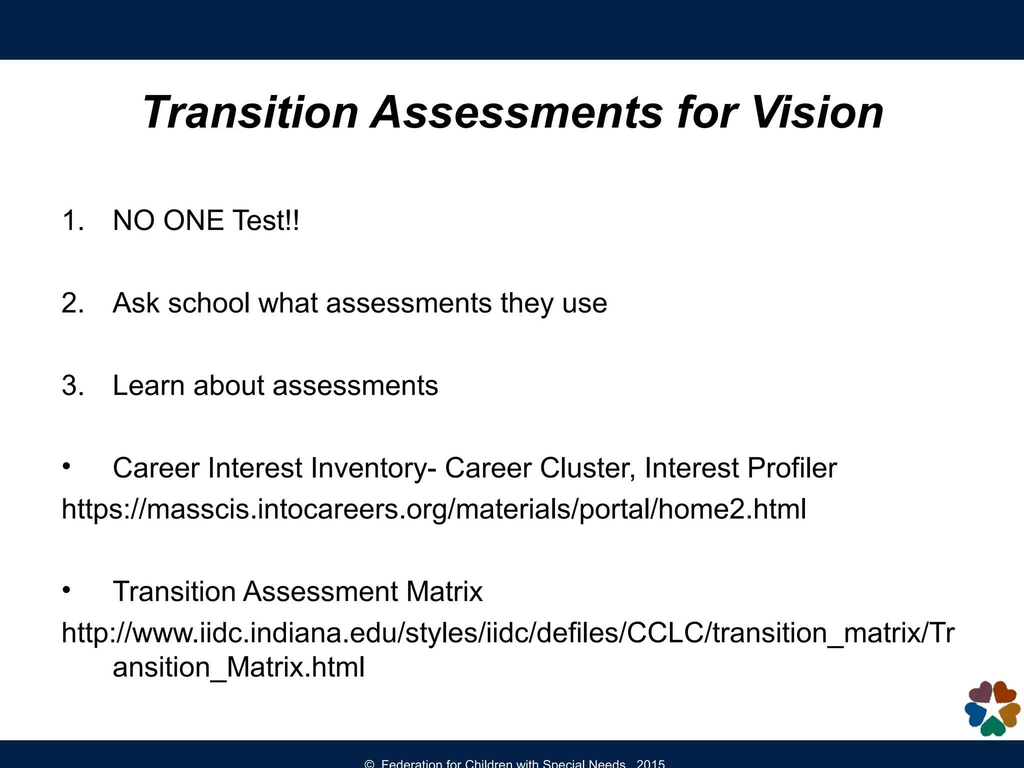 Transition Assessments for Vision
1. NO ONE Test!!
2. Ask school what assessments they use
3. Learn about assessments
• Career Interest Inventory- Career Cluster, Interest Profiler
https://masscis.intocareers.org/materials/portal/home2.html
• Transition Assessment Matrix
http://www.iidc.indiana.edu/styles/iidc/defiles/CCLC/transition_matrix/Tr
ansition_Matrix.html
 