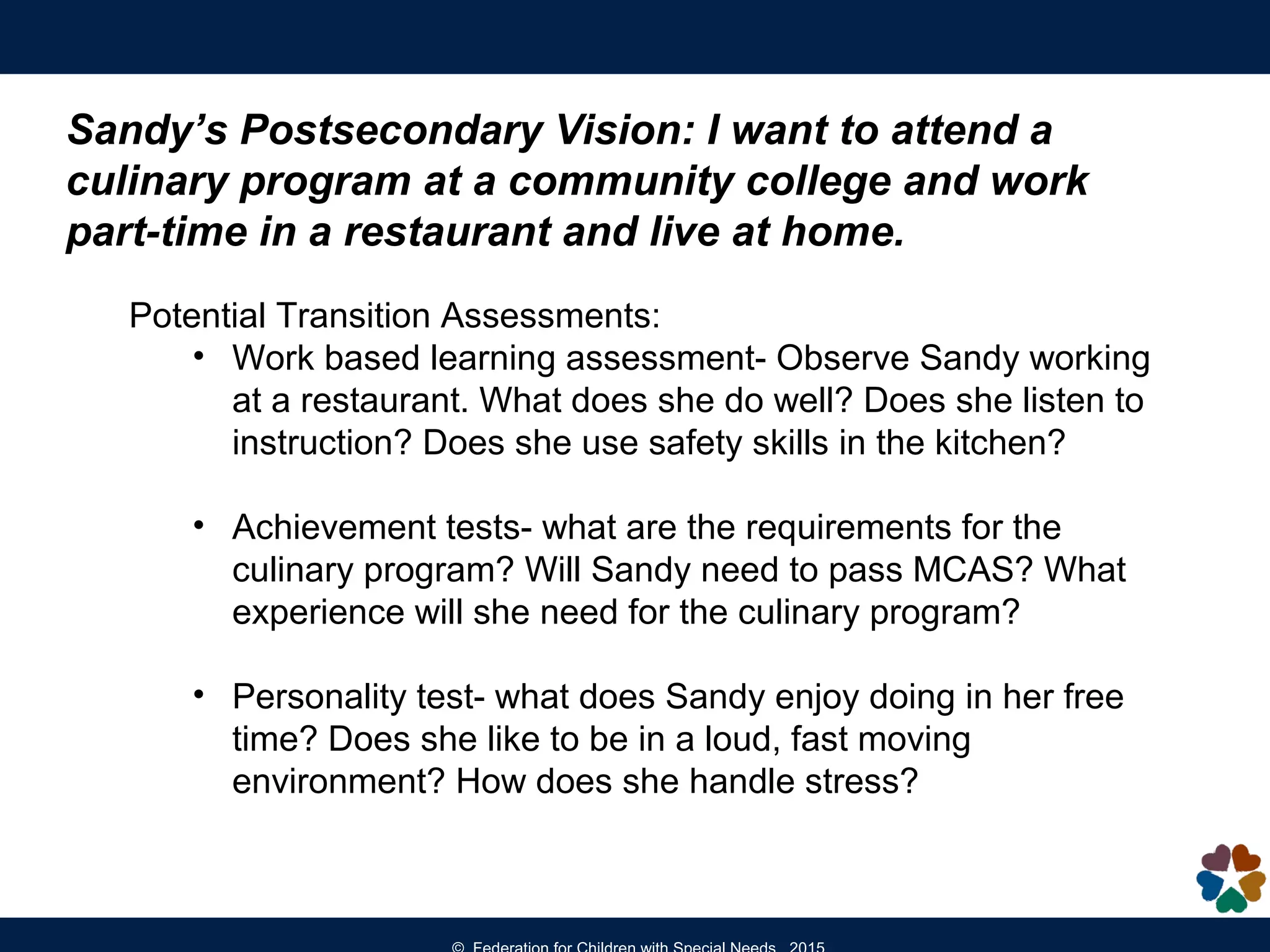 Sandy’s Postsecondary Vision: I want to attend a
culinary program at a community college and work
part-time in a restaurant and live at home.
Potential Transition Assessments:
• Work based learning assessment- Observe Sandy working
at a restaurant. What does she do well? Does she listen to
instruction? Does she use safety skills in the kitchen?
• Achievement tests- what are the requirements for the
culinary program? Will Sandy need to pass MCAS? What
experience will she need for the culinary program?
• Personality test- what does Sandy enjoy doing in her free
time? Does she like to be in a loud, fast moving
environment? How does she handle stress?
 