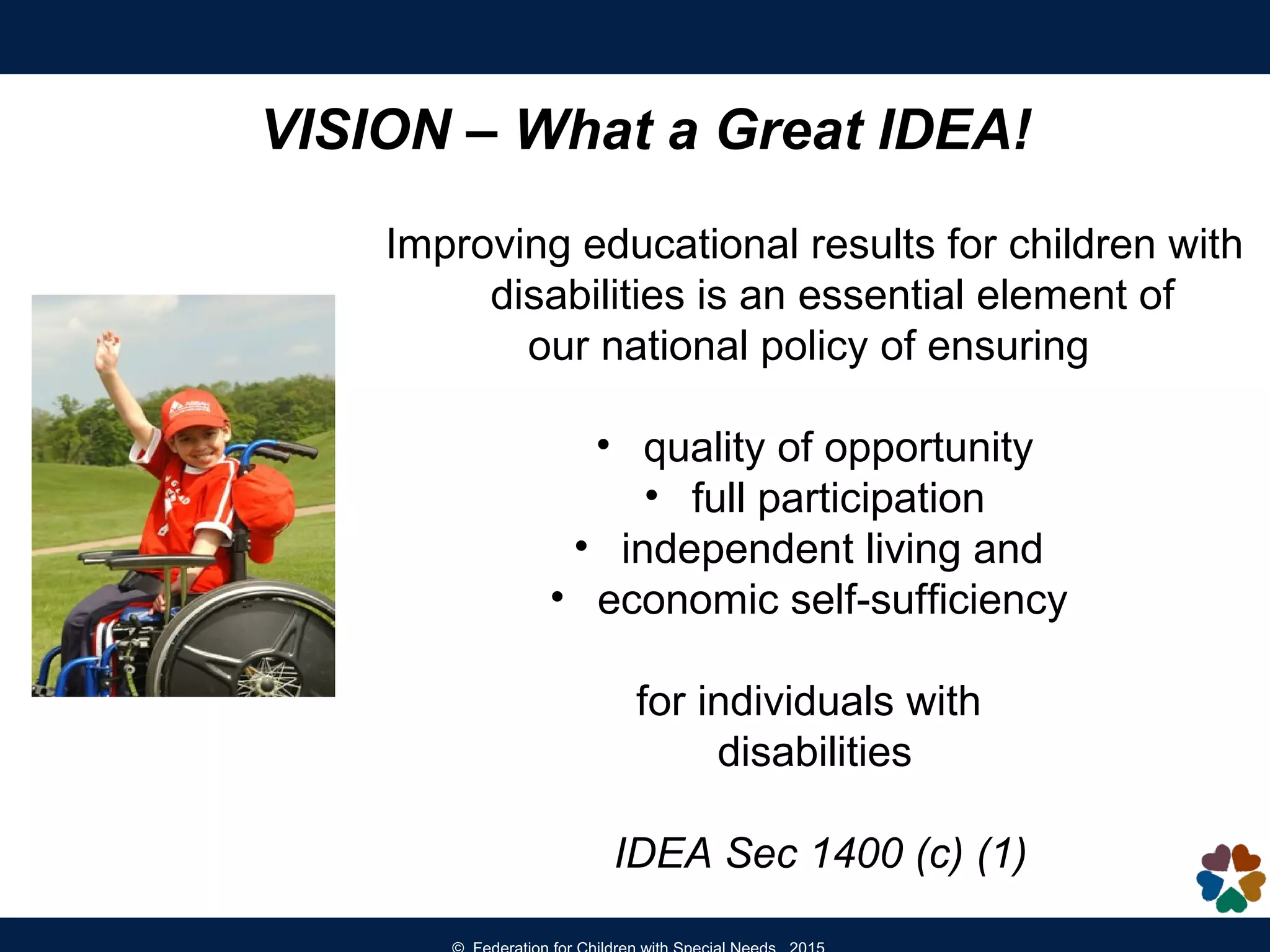 Improving educational results for children with
disabilities is an essential element of
our national policy of ensuring
• quality of opportunity
• full participation
• independent living and
• economic self-sufficiency
for individuals with
disabilities
IDEA Sec 1400 (c) (1)
VISION – What a Great IDEA!
 