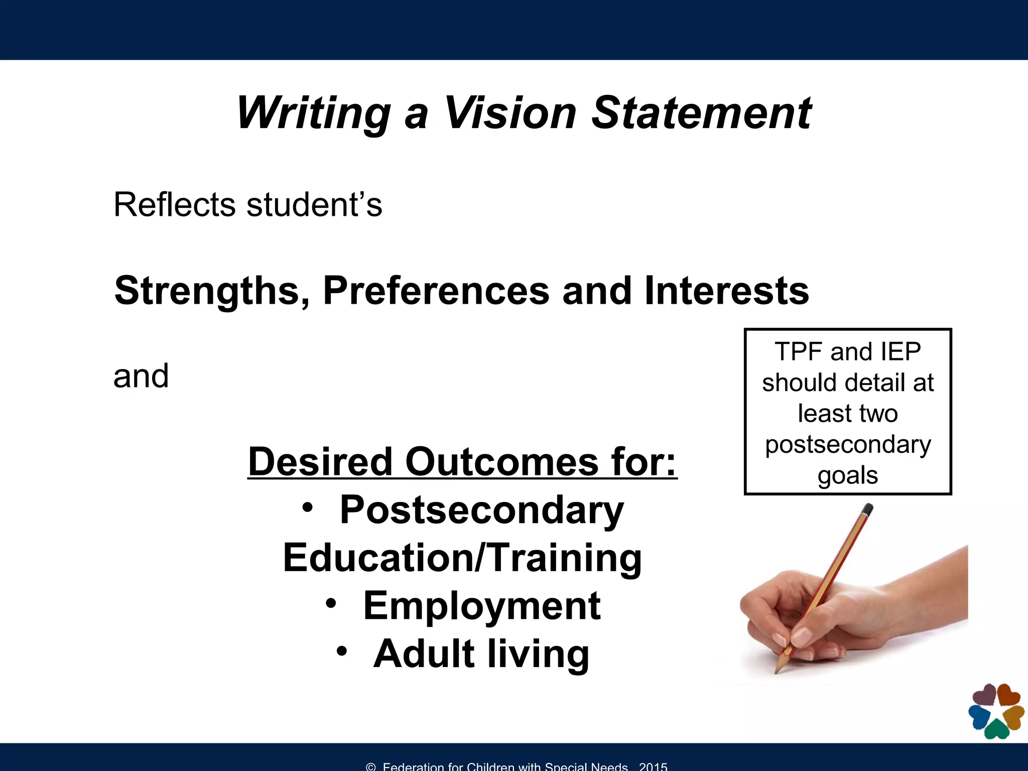 Reflects student’s
Strengths, Preferences and Interests
and
Desired Outcomes for:
• Postsecondary
Education/Training
• Employment
• Adult living
Writing a Vision Statement
TPF and IEP
should detail at
least two
postsecondary
goals
 