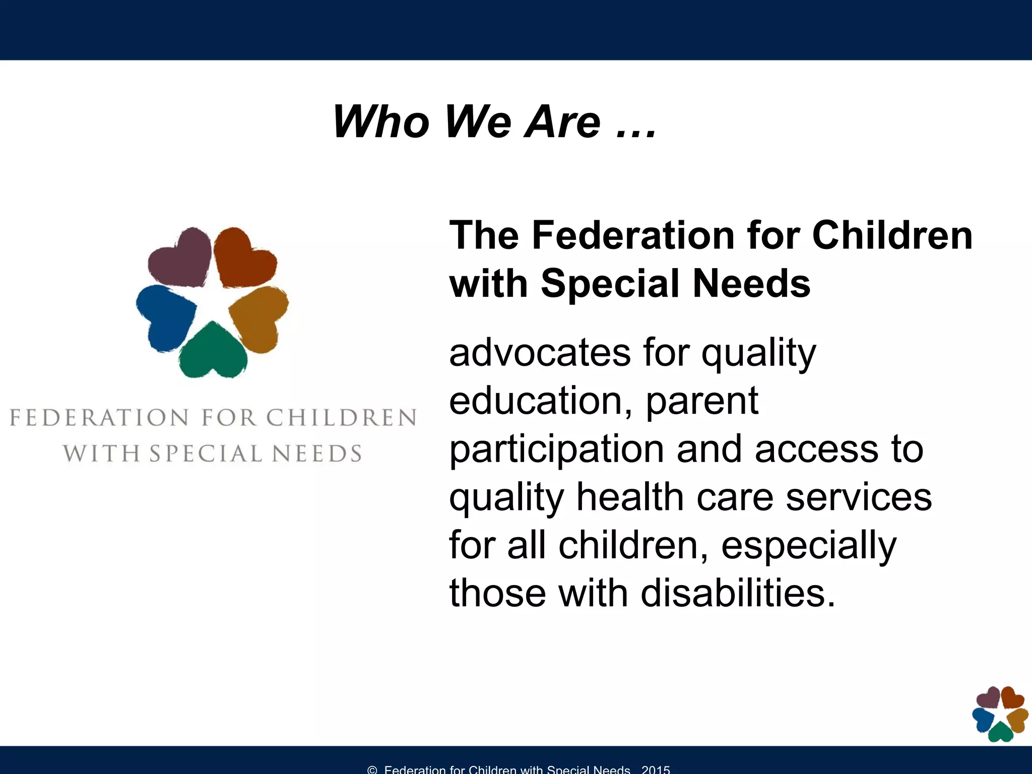 The Federation for Children
with Special Needs
advocates for quality
education, parent
participation and access to
quality health care services
for all children, especially
those with disabilities.
Who We Are …
 