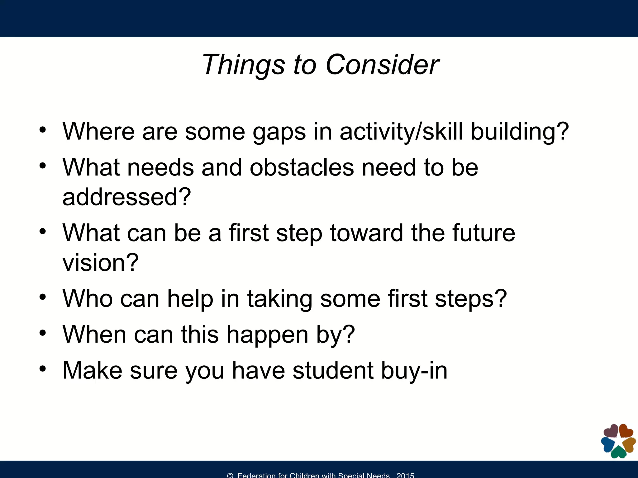 Things to Consider
• Where are some gaps in activity/skill building?
• What needs and obstacles need to be
addressed?
• What can be a first step toward the future
vision?
• Who can help in taking some first steps?
• When can this happen by?
• Make sure you have student buy-in
 