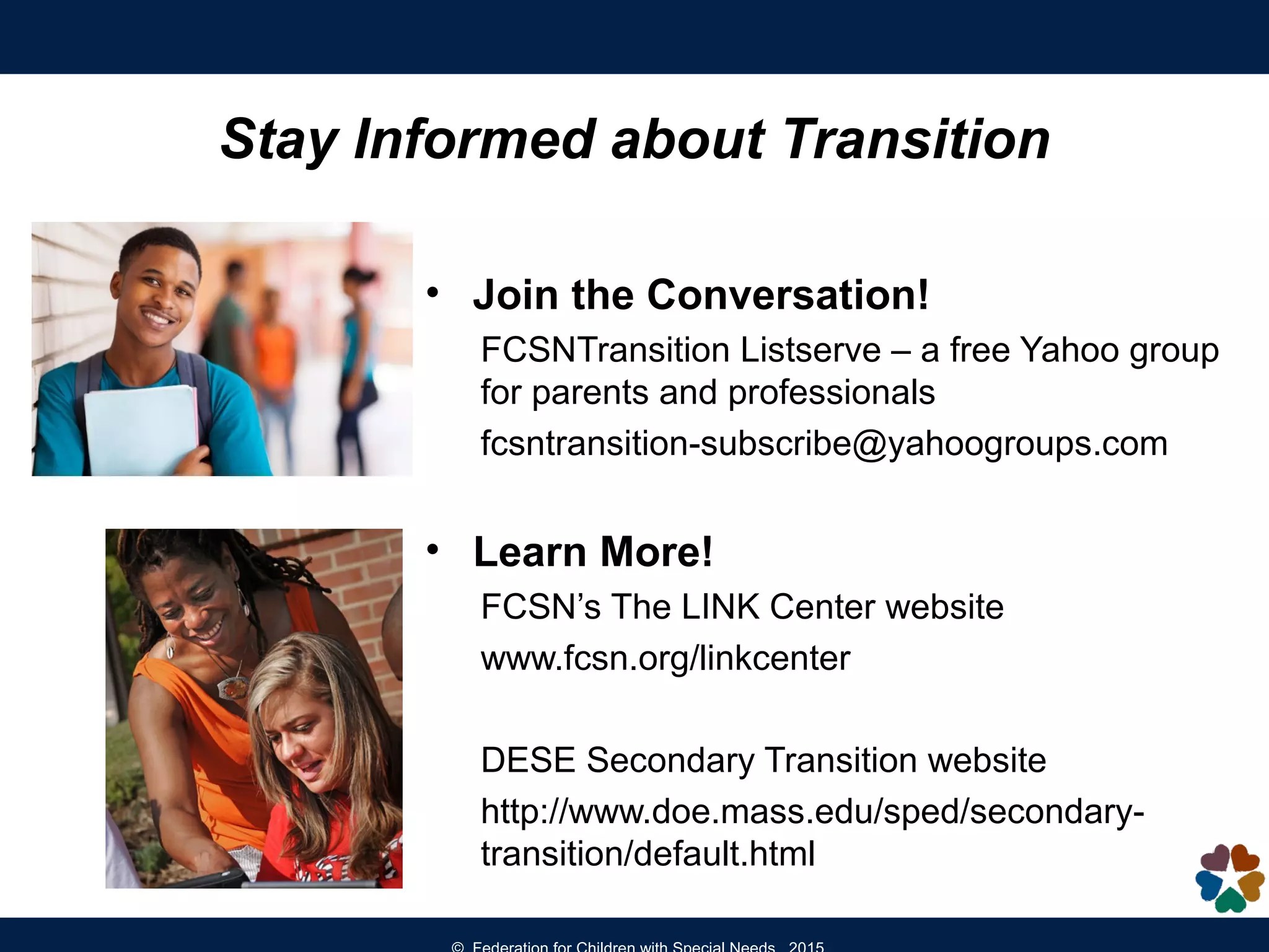 Stay Informed about Transition
• Join the Conversation!
FCSNTransition Listserve – a free Yahoo group
for parents and professionals
fcsntransition-subscribe@yahoogroups.com
• Learn More!
FCSN’s The LINK Center website
www.fcsn.org/linkcenter
DESE Secondary Transition website
http://www.doe.mass.edu/sped/secondary-
transition/default.html
 