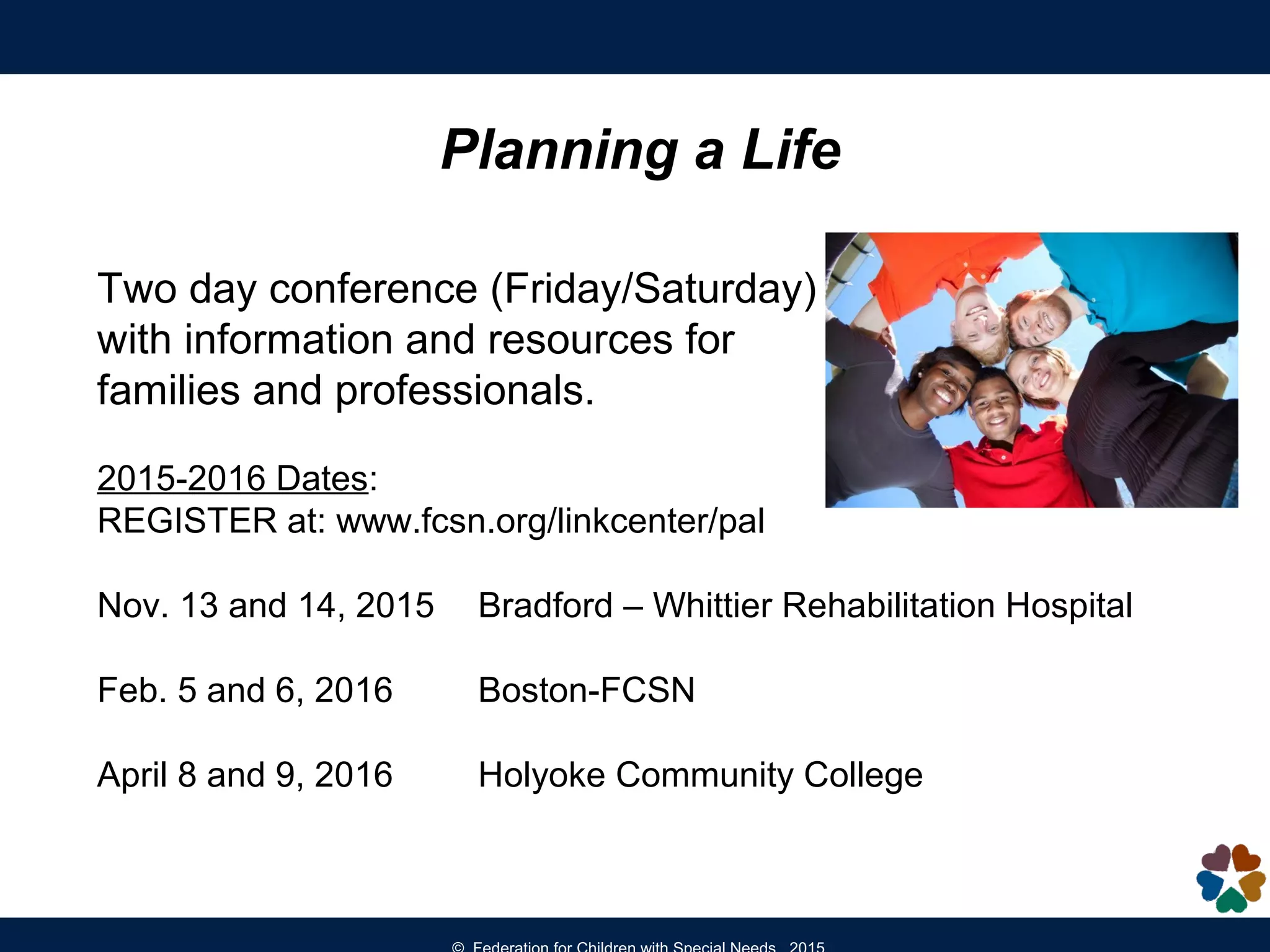 Planning a Life
Two day conference (Friday/Saturday)
with information and resources for
families and professionals.
2015-2016 Dates:
REGISTER at: www.fcsn.org/linkcenter/pal
Nov. 13 and 14, 2015 Bradford – Whittier Rehabilitation Hospital
Feb. 5 and 6, 2016 Boston-FCSN
April 8 and 9, 2016 Holyoke Community College
 