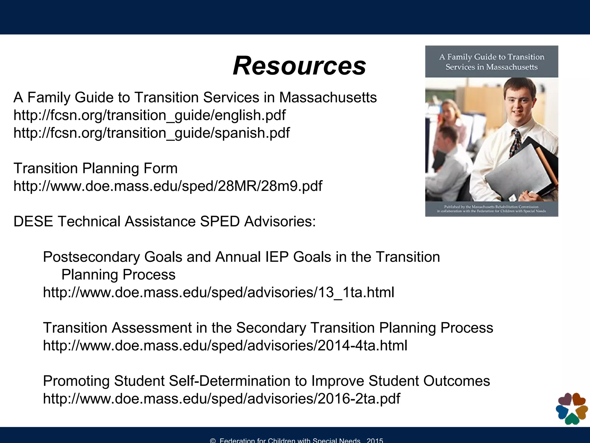 Resources
A Family Guide to Transition Services in Massachusetts
http://fcsn.org/transition_guide/english.pdf
http://fcsn.org/transition_guide/spanish.pdf
Transition Planning Form
http://www.doe.mass.edu/sped/28MR/28m9.pdf
DESE Technical Assistance SPED Advisories:
Postsecondary Goals and Annual IEP Goals in the Transition
Planning Process
http://www.doe.mass.edu/sped/advisories/13_1ta.html
Transition Assessment in the Secondary Transition Planning Process
http://www.doe.mass.edu/sped/advisories/2014-4ta.html
Promoting Student Self-Determination to Improve Student Outcomes
http://www.doe.mass.edu/sped/advisories/2016-2ta.pdf
 
