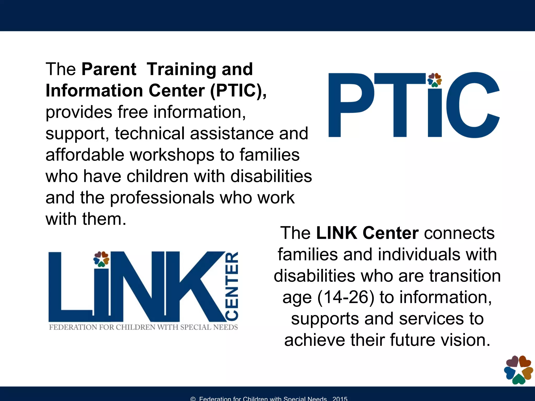 The LINK Center connects
families and individuals with
disabilities who are transition
age (14-26) to information,
supports and services to
achieve their future vision.
The Parent Training and
Information Center (PTIC),
provides free information,
support, technical assistance and
affordable workshops to families
who have children with disabilities
and the professionals who work
with them.
 