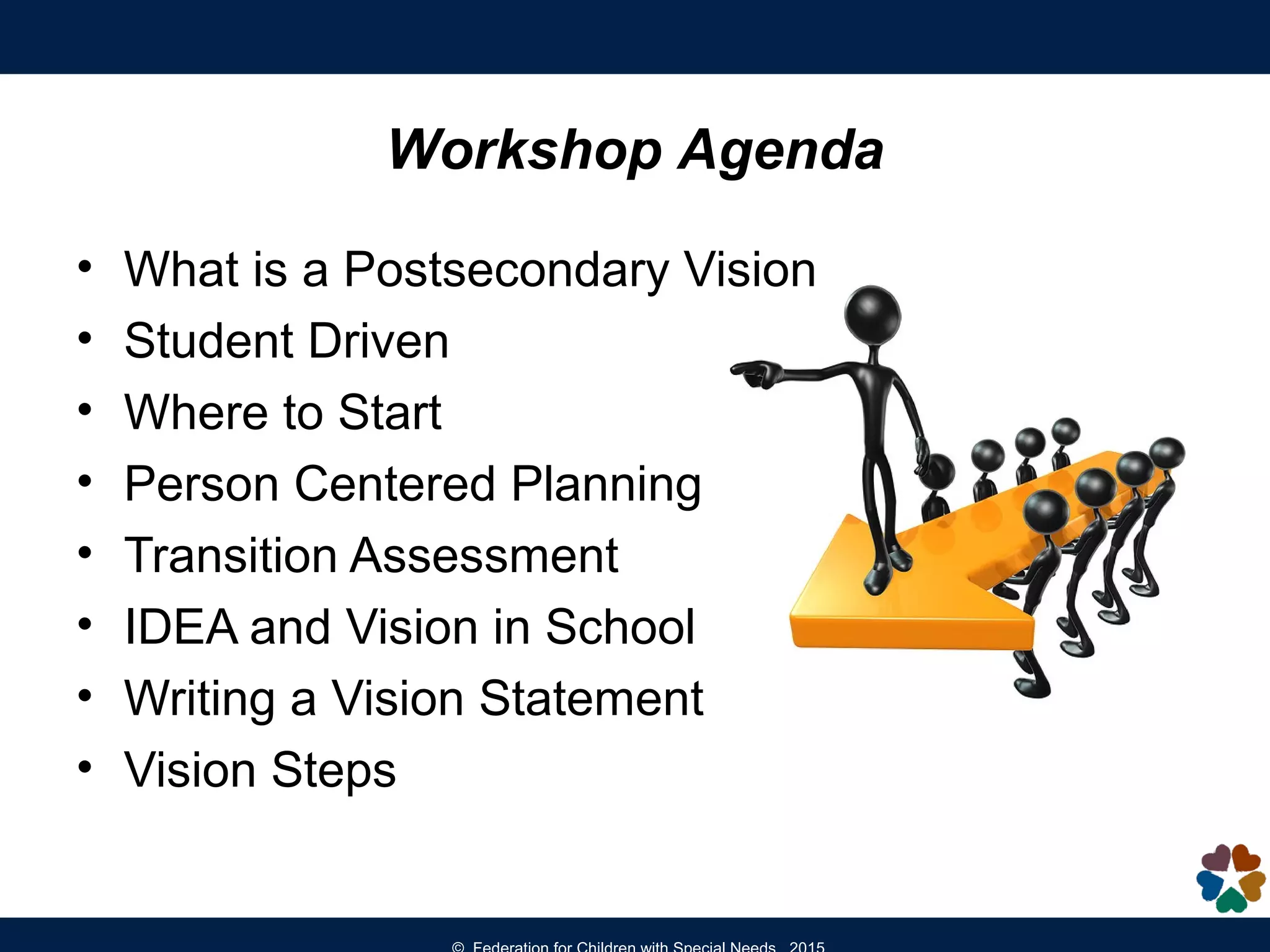 Workshop Agenda
• What is a Postsecondary Vision
• Student Driven
• Where to Start
• Person Centered Planning
• Transition Assessment
• IDEA and Vision in School
• Writing a Vision Statement
• Vision Steps
 